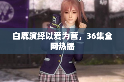 白鹿演绎以爱为营，36集全网热播