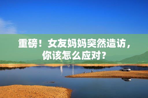 重磅！女友妈妈突然造访，你该怎么应对？