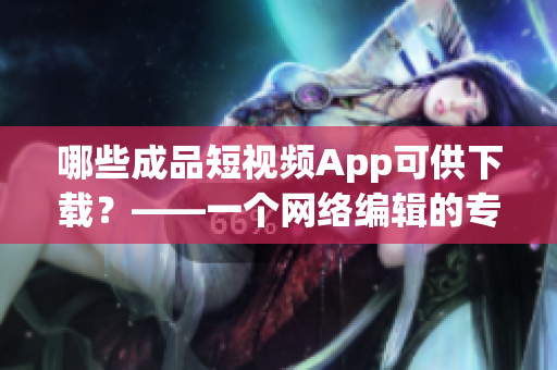 哪些成品短视频App可供下载？——一个网络编辑的专业推荐