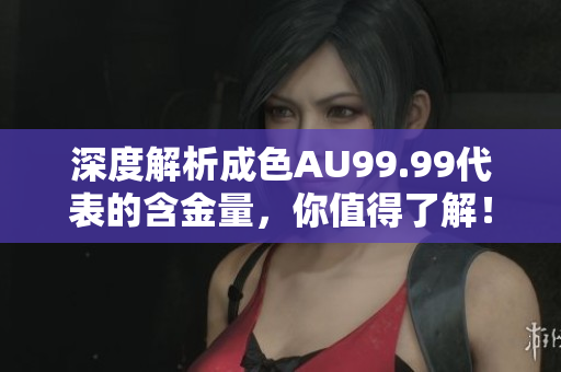 深度解析成色AU99.99代表的含金量，你值得了解！