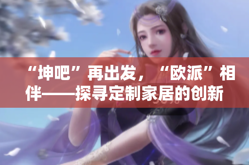 “坤吧”再出发，“欧派”相伴——探寻定制家居的创新之路。