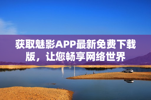 获取魅影APP最新免费下载版，让您畅享网络世界