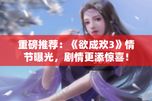 重磅推荐：《欲成欢3》情节曝光，剧情更添惊喜！