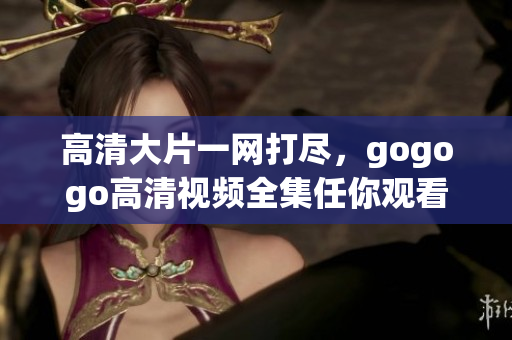 高清大片一网打尽，gogogo高清视频全集任你观看！