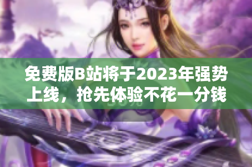 免费版B站将于2023年强势上线，抢先体验不花一分钱！