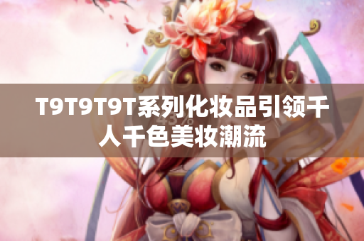 T9T9T9T系列化妆品引领千人千色美妆潮流