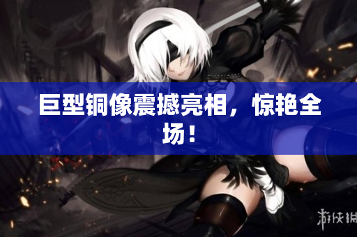 巨型铜像震撼亮相，惊艳全场！