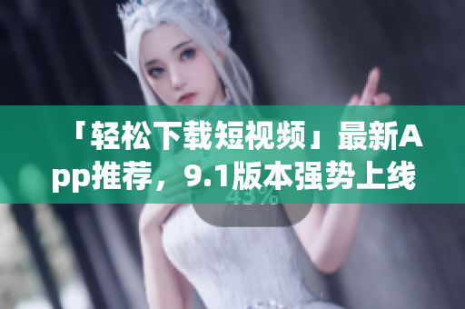 「轻松下载短视频」最新App推荐，9.1版本强势上线！