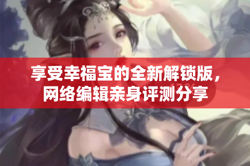 享受幸福宝的全新解锁版，网络编辑亲身评测分享