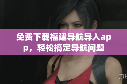 免费下载福建导航导入app，轻松搞定导航问题