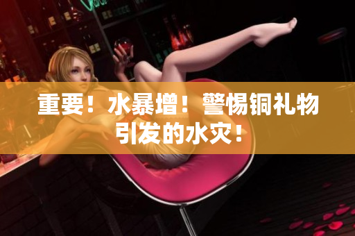 重要！水暴增！警惕铜礼物引发的水灾！