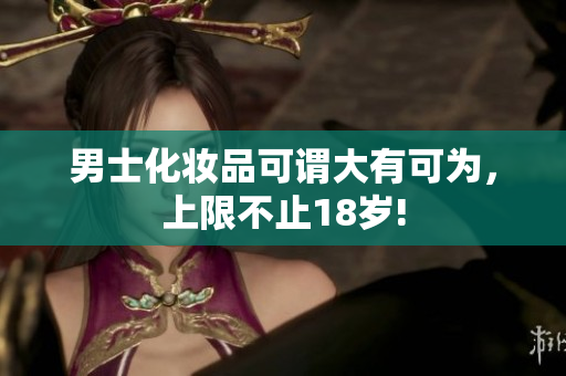 男士化妆品可谓大有可为，上限不止18岁!