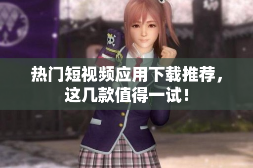 热门短视频应用下载推荐，这几款值得一试！