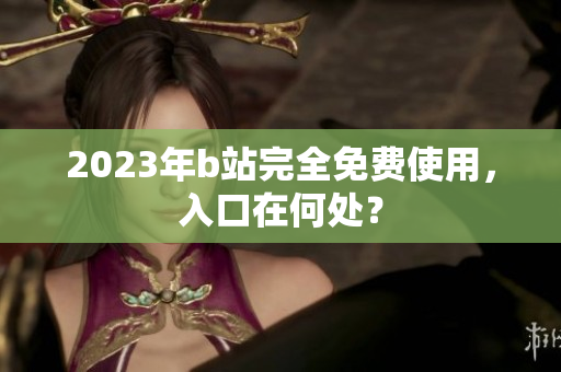 2023年b站完全免费使用，入口在何处？