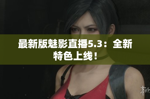 最新版魅影直播5.3：全新特色上线！