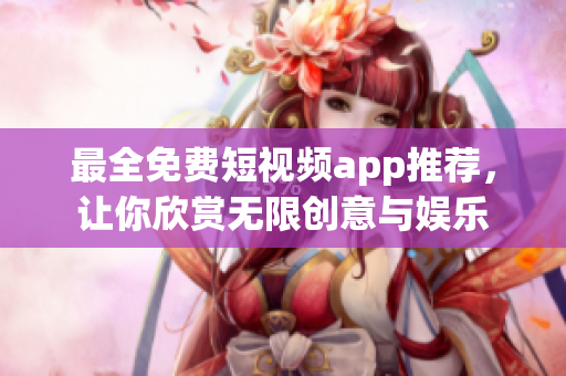 最全免费短视频app推荐，让你欣赏无限创意与娱乐