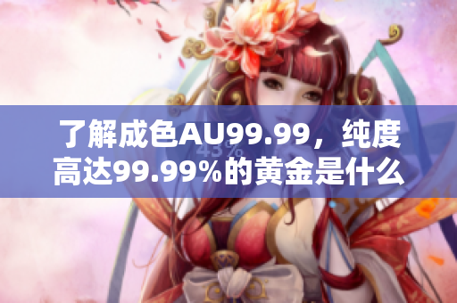 了解成色AU99.99，纯度高达99.99%的黄金是什么？