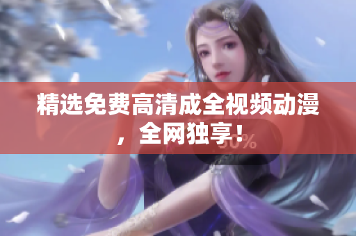 精选免费高清成全视频动漫，全网独享！