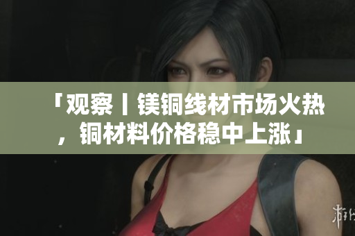 「观察丨镁铜线材市场火热，铜材料价格稳中上涨」