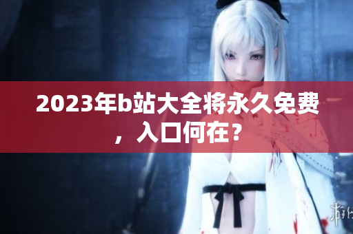 2023年b站大全将永久免费，入口何在？