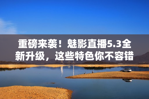 重磅来袭！魅影直播5.3全新升级，这些特色你不容错过！