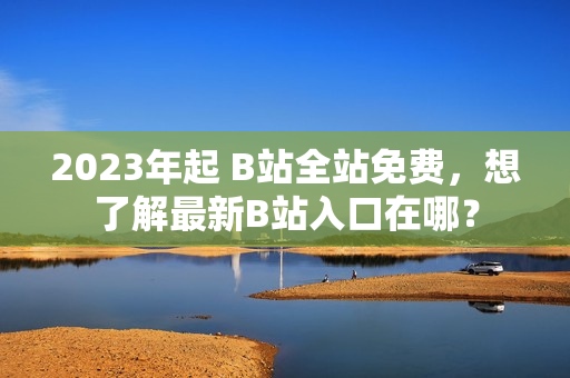 2023年起 B站全站免费，想了解最新B站入口在哪？