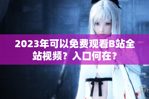 2023年可以免费观看B站全站视频？入口何在？