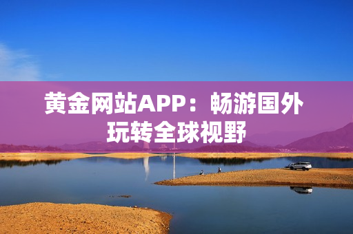 黄金网站APP：畅游国外 玩转全球视野