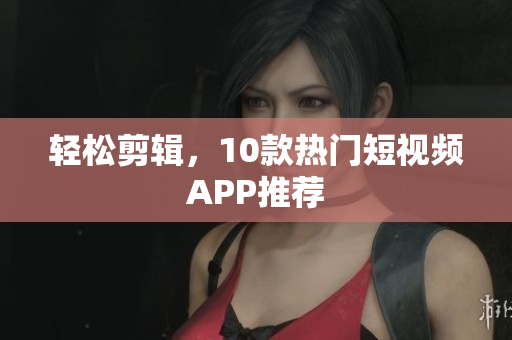 轻松剪辑，10款热门短视频APP推荐