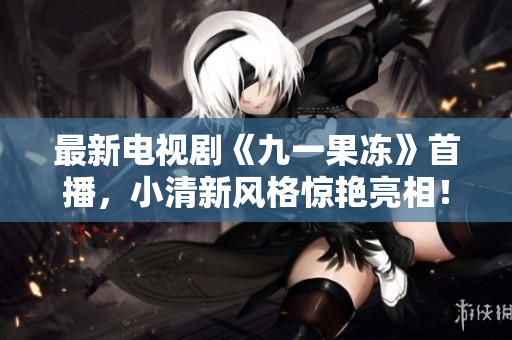 最新电视剧《九一果冻》首播，小清新风格惊艳亮相！