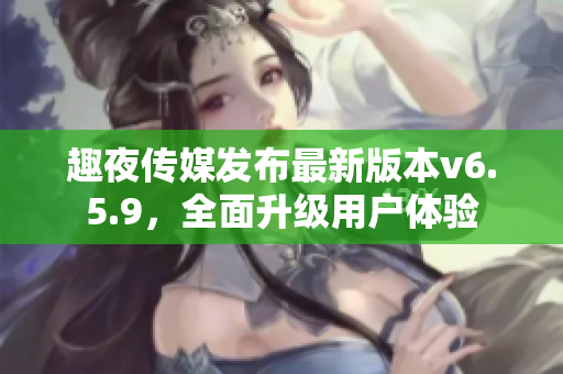 趣夜传媒发布最新版本v6.5.9，全面升级用户体验