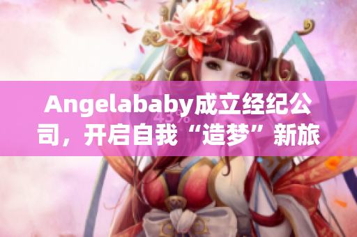 Angelababy成立经纪公司，开启自我“造梦”新旅程