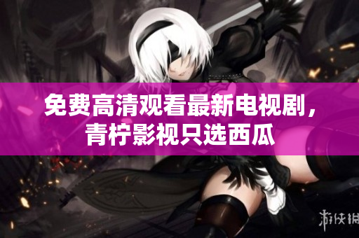 免费高清观看最新电视剧，青柠影视只选西瓜