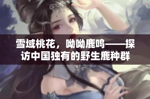 雪域桃花，呦呦鹿鸣——探访中国独有的野生鹿种群