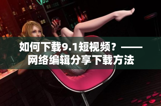 如何下载9.1短视频？——网络编辑分享下载方法