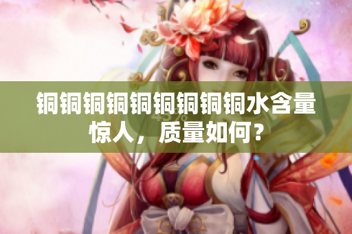 铜铜铜铜铜铜铜铜铜水含量惊人，质量如何？