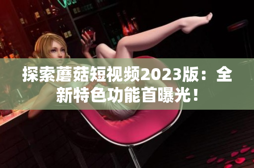 探索蘑菇短视频2023版：全新特色功能首曝光！
