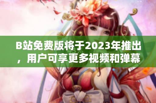B站免费版将于2023年推出，用户可享更多视频和弹幕互动