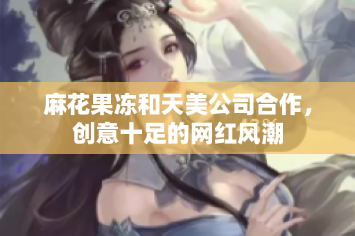 麻花果冻和天美公司合作，创意十足的网红风潮