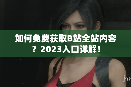 如何免费获取B站全站内容？2023入口详解！