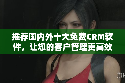 推荐国内外十大免费CRM软件，让您的客户管理更高效！
