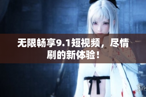无限畅享9.1短视频，尽情刷的新体验！