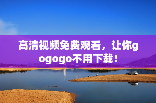 高清视频免费观看，让你gogogo不用下载！