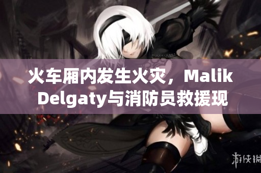 火车厢内发生火灾，Malik Delgaty与消防员救援现场