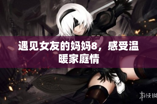 遇见女友的妈妈8，感受温暖家庭情