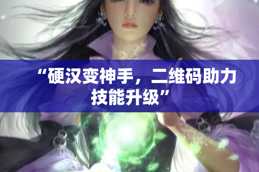 “硬汉变神手，二维码助力技能升级”