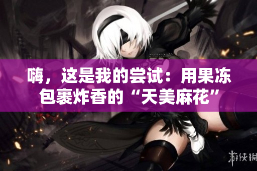 嗨，这是我的尝试：用果冻包裹炸香的“天美麻花”