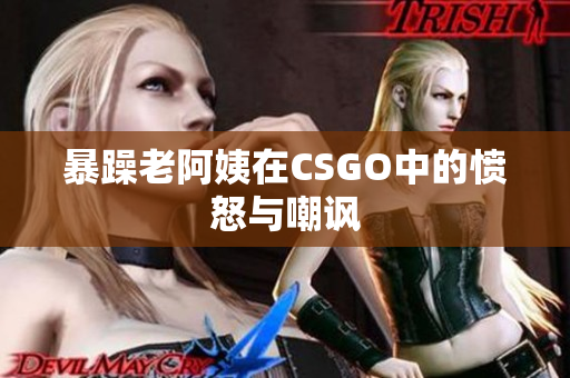 暴躁老阿姨在CSGO中的愤怒与嘲讽