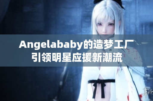 Angelababy的造梦工厂引领明星应援新潮流