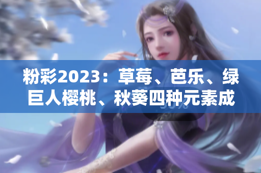 粉彩2023：草莓、芭乐、绿巨人樱桃、秋葵四种元素成为主打色调